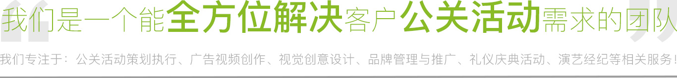 我们专注于：公关活动策划执行、广告视频制作、视觉创意设计、品牌管理与推广、礼仪庆典活动、演艺经纪等相关服务